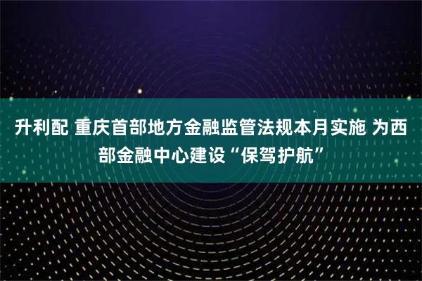 升利配 重庆首部地方金融监管法规本月实施 为西部金融中心建设“保驾护航”