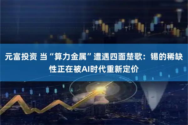 元富投资 当“算力金属”遭遇四面楚歌：锡的稀缺性正在被AI时代重新定价