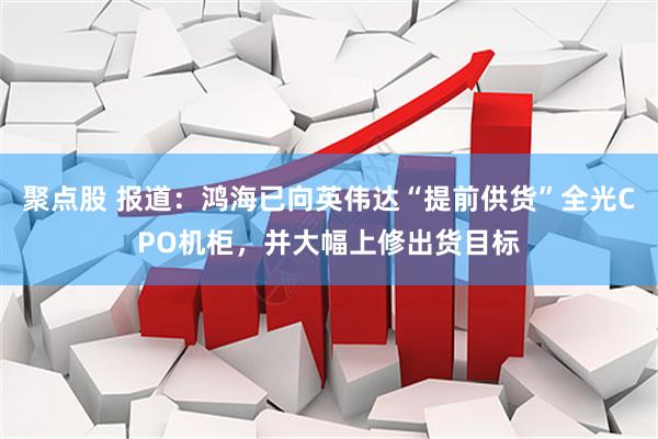 聚点股 报道：鸿海已向英伟达“提前供货”全光CPO机柜，并大幅上修出货目标