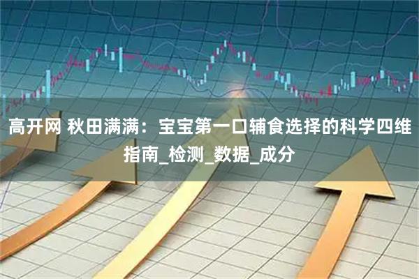 高开网 秋田满满：宝宝第一口辅食选择的科学四维指南_检测_数据_成分