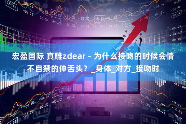 宏盈国际 真雕zdear - 为什么接吻的时候会情不自禁的伸舌头？_身体_对方_接吻时