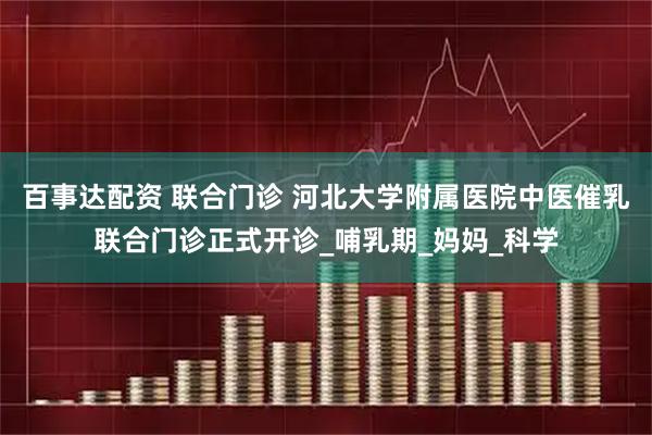 百事达配资 联合门诊 河北大学附属医院中医催乳联合门诊正式开诊_哺乳期_妈妈_科学