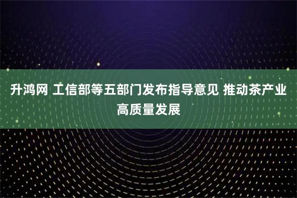 升鸿网 工信部等五部门发布指导意见 推动茶产业高质量发展