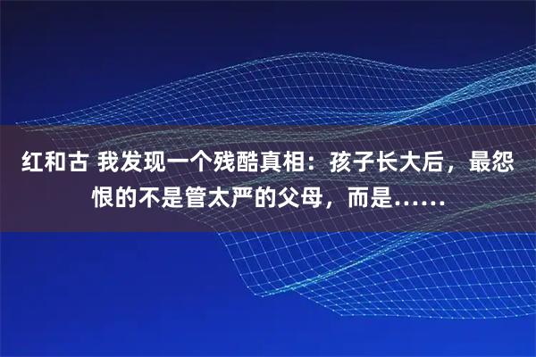 红和古 我发现一个残酷真相：孩子长大后，最怨恨的不是管太严的父母，而是……