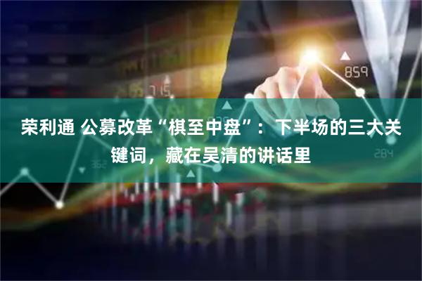 荣利通 公募改革“棋至中盘”:下半场的三大关键词,藏在吴清的讲话里