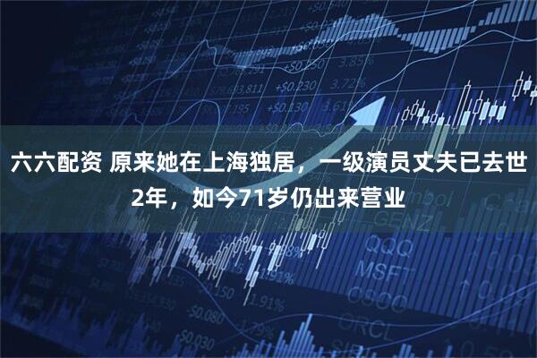 六六配资 原来她在上海独居，一级演员丈夫已去世2年，如今71岁仍出来营业