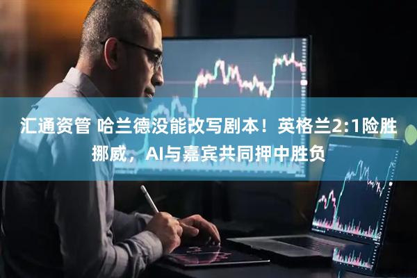 汇通资管 哈兰德没能改写剧本!英格兰2:1险胜挪威,AI与嘉宾共同押中胜负