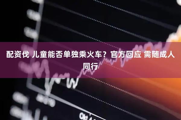 配资伐 儿童能否单独乘火车？官方回应 需随成人同行