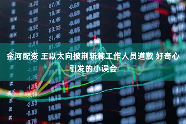 金河配资 王以太向披荆斩棘工作人员道歉 好奇心引发的小误会